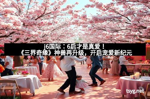 j6国际:6启才是真爱!《三界奇缘》神兽再升级,开启宠爱新纪元